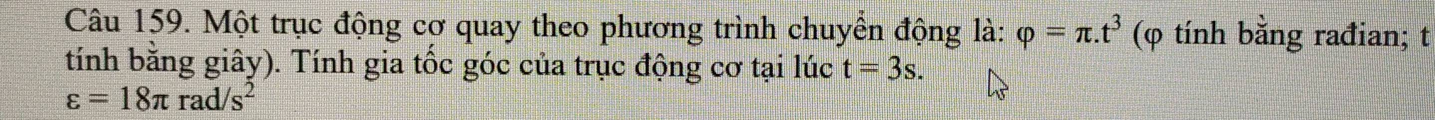 Một trục động cơ quay theo phương trình chuyền động là: varphi =π .t^3 (φ tính bằng rađian; t 
tính bằng giây). Tính gia tốc góc của trục động cơ tại lúc t=3s.
varepsilon =18π rad/s^2