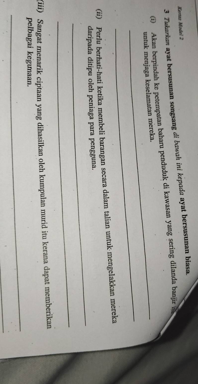 Kertas Model 2 
3 Tukarkan ayat bersusunan songsang di bawah ini kepada ayat bersusunan biasa. 
i) Akan berpindah ke petempatan baharu penduduk di kawasan yang sering dilanda banjir in 
_untuk menjaga keselamatan mereka. 
_ 
(ii) Perlu berhati-hati ketika membeli barangan secara dalam talian untuk mengelakkan mereka 
_ 
daripada ditipu oleh peniaga para pengguna. 
_ 
(iii) Sangat menarik ciptaan yang dihasilkan oleh kumpulan murid itu kerana dapat memberikan 
_ 
pelbagai kegunaan. 
_