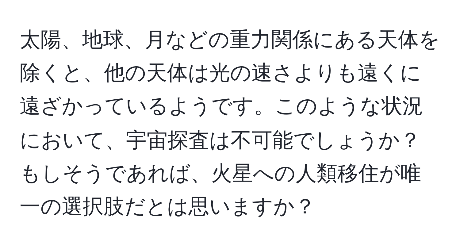 太陽、地球、月などの重力関係にある天体を除くと、他の天体は光の速さよりも遠くに遠ざかっているようです。このような状況において、宇宙探査は不可能でしょうか？もしそうであれば、火星への人類移住が唯一の選択肢だとは思いますか？