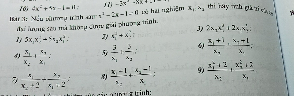 4x^2+5x-1=0 : 11) -3x^2-8x+11
Bài 3: Nếu phương trình sau: x^2-2x-1=0 có hai nghiệm x_1, x_2 thì hãy tính giá trị của các 
B 
đại lượng sau mà không được giải phương trình. 
3) 2x_2x_1^(3+2x_1)x_2^(3; 
1) 5x_1)x_2^(2+5x_2)x_1^(2; 
2) x_1^2+x_2^2; 
6) frac x_1)+1x_2+frac x_2+1x_1; 
4) frac x_1x_2+frac x_2x_1; 
5) frac 3x_1+frac 3x_2; 
9) frac (x_1)^2+2x_2+frac (x_2)^2+2x_1. 
7) frac x_1x_2+2+frac x_2x_1+2; 
8) frac x_1-1x_2+frac x_2-1x_1; 
ác n hượng trình: