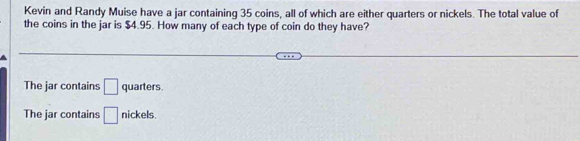 Kevin and Randy Muise have a jar containing 35 coins, all of which are either quarters or nickels. The total value of
the coins in the jar is $4.95. How many of each type of coin do they have?
The jar contains □ quarters.
The jar contains □ nickels.