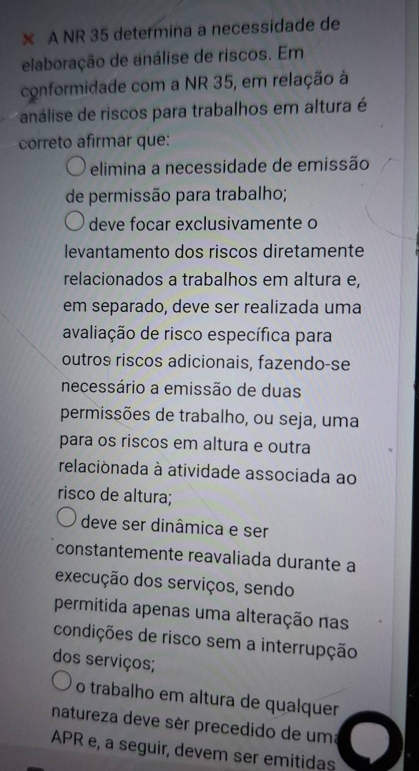 × A NR 35 determina a necessidade de
elaboração de análise de riscos. Em
conformidade com a NR 35, em relação à
análise de riscos para trabalhos em altura é
correto afirmar que:
elimina a necessidade de emissão
de permissão para trabalho;
deve focar exclusivamente o
levantamento dos riscos diretamente
relacionados a trabalhos em altura e,
em separado, deve ser realizada uma
avaliação de risco específica para
outros riscos adicionais, fazendo-se
necessário a emissão de duas
permissões de trabalho, ou seja, uma
para os riscos em altura e outra
relacionada à atividade associada ao
risco de altura;
deve ser dinâmica e ser
constantemente reavaliada durante a
execução dos serviços, sendo
permitida apenas uma alteração nas
condições de risco sem a interrupção
dos serviços;
o trabalho em altura de qualquer
natureza deve sèr precedido de uma
APR e, a seguir, devem ser emitidas