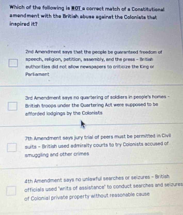 Which of the following is NOT a correct match of a Constitutional
amendment with the British abuse against the Colonists that
inspired it?
2nd Amendment says that the people be guaranteed freedom of
speech, religion, petition, assembly, and the press - British
authorities did not allow newspapers to criticize the King or
Parliament
3rd Amendment says no quartering of soldiers in people's homes -
British troops under the Quartering Act were supposed to be
afforded lodgings by the Colonists
7th Amendment says jury trial of peers must be permitted in Civil
suits - British used admiralty courts to try Colonists accused of
smuggling and other crimes
4th Amendment says no unlawful searches or seizures - British
officials used ‘writs of assistance’ to conduct searches and seizures
of Colonial private property without reasonable cause