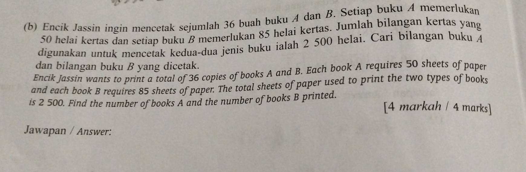 Encik Jassin ingin mencetak sejumlah 36 buah buku A dan B. Setiap buku A memerlukan
50 helai kertas dan setiap buku B memerlukan 85 helai kertas. Jumlah bilangan kertas yang 
digunakan untuk mencetak kedua-dua jenis buku ialah 2 500 helai. Cari bilangan buku A 
dan bilangan buku B yang dicetak. 
Encik Jassin wants to print a total of 36 copies of books A and B. Each book A requires 50 sheets of paper 
and each book B requires 85 sheets of paper. The total sheets of paper used to print the two types of books 
is 2 500. Find the number of books A and the number of books B printed. 
[4 markah / 4 marks] 
Jawapan / Answer: