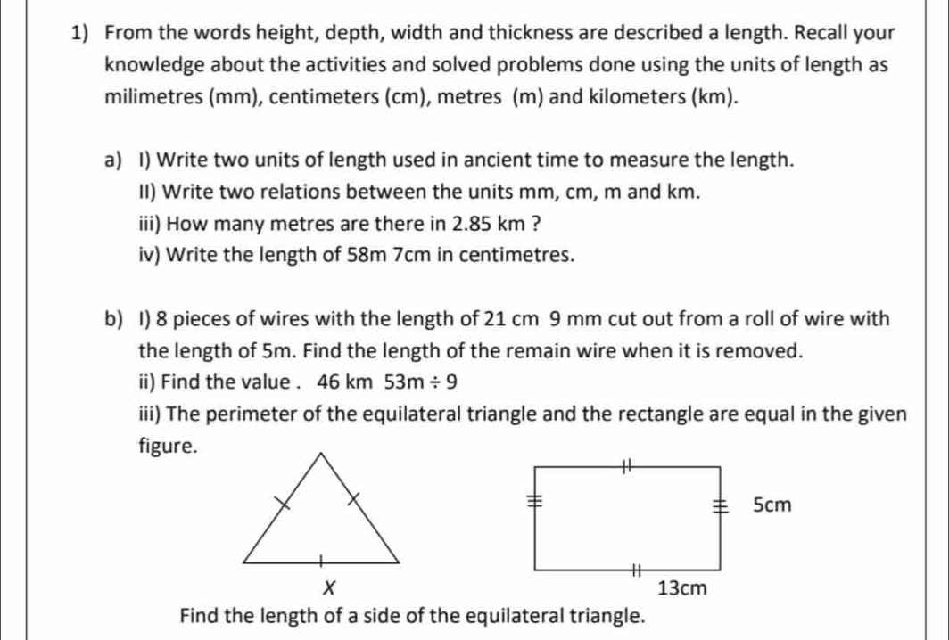 From the words height, depth, width and thickness are described a length. Recall your 
knowledge about the activities and solved problems done using the units of length as
milimetres (mm), centimeters (cm), metres (m) and kilometers (km). 
a) I) Write two units of length used in ancient time to measure the length. 
II) Write two relations between the units mm, cm, m and km. 
iii) How many metres are there in 2.85 km ? 
iv) Write the length of 58m 7cm in centimetres. 
b) I) 8 pieces of wires with the length of 21 cm 9 mm cut out from a roll of wire with 
the length of 5m. Find the length of the remain wire when it is removed. 
ii) Find the value . 46 km 53m/ 9
iii) The perimeter of the equilateral triangle and the rectangle are equal in the given 
figure. 

Find the length of a side of the equilateral triangle.