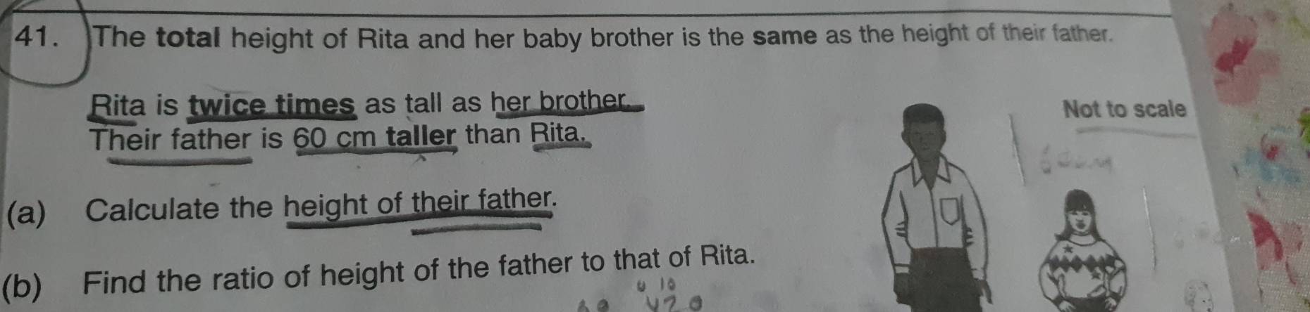 The total height of Rita and her baby brother is the same as the height of their father. 
Rita is twice times as tall as her brother. Not to scale 
Their father is 60 cm taller than Rita. 
(a) Calculate the height of their father. 
(b) Find the ratio of height of the father to that of Rita.