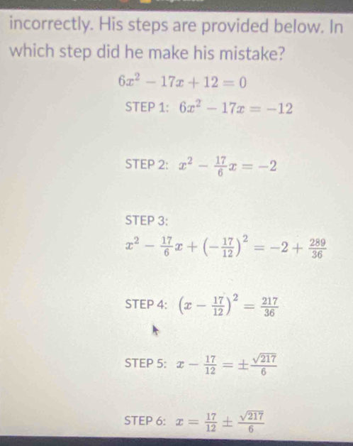 incorrectly. His steps are provided below. In 
which step did he make his mistake?
6x^2-17x+12=0
STEP 1: 6x^2-17x=-12
STEP 2: x^2- 17/6 x=-2
STEP 3:
x^2- 17/6 x+(- 17/12 )^2=-2+ 289/36 
STEP 4: (x- 17/12 )^2= 217/36 
STEP 5: x- 17/12 =±  sqrt(217)/6 
STEP 6: x= 17/12 ±  sqrt(217)/6 