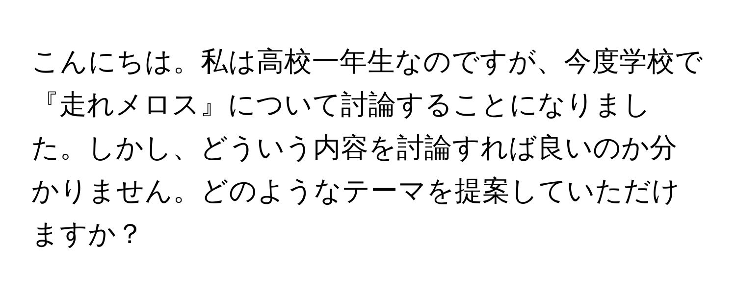 こんにちは。私は高校一年生なのですが、今度学校で『走れメロス』について討論することになりました。しかし、どういう内容を討論すれば良いのか分かりません。どのようなテーマを提案していただけますか？