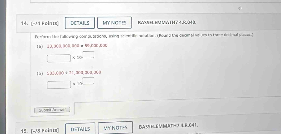 DETAILS MY NOTES BASSELEMMATH7 4.R.040. 
Perform the following computations, using scientific notation. (Round the decimal values to three decimal places.) 
(a) 33,000,000,000* 59,000,000
□ * 10^(□)
(b) 583,000/ 21,000,000,000
□ * 10^(□)
Submit Answer 
15. [-/8 Points] DETAILS MY NOTES BASSELEMMATH7 4.R.041.