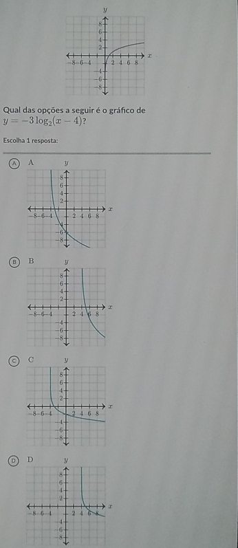 Qual das opções a seguir é o gráfico de
y=-3log _2(x-4) ?
Escolha 1 resposta:
A
B
D