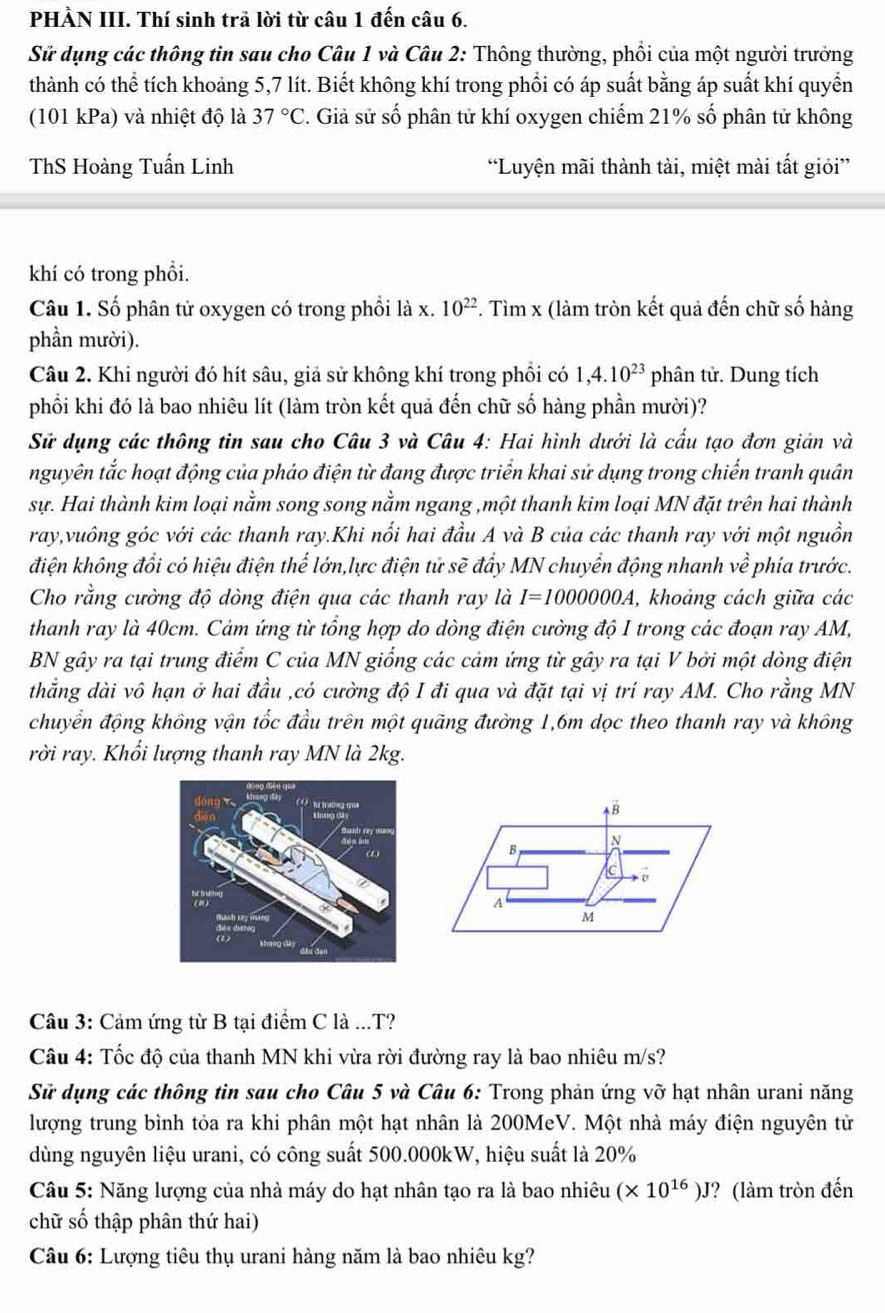 PHÀN III. Thí sinh trả lời từ câu 1 đến câu 6.
Sử dụng các thông tin sau cho Câu 1 và Câu 2: Thông thường, phồi của một người trưởng
thành có thể tích khoảng 5,7 lít. Biết không khí trong phổi có áp suất bằng áp suất khí quyển
(101 kPa) và nhiệt độ là 37°C C. Giả sử số phân tử khí oxygen chiếm 21% số phân tử không
ThS Hoàng Tuấn Linh “Luyện mãi thành tài, miệt mài tất giỏi”
khí có trong phồi.
Câu 1. Số phân tử oxygen có trong phổi là x. 10^(22). Tìm x (làm tròn kết quả đến chữ số hàng
phần mười).
Câu 2. Khi người đó hít sâu, giả sử không khí trong phối có 1,4.10^(23) phân tử. Dung tích
phối khi đó là bao nhiêu lít (làm tròn kết quả đến chữ số hàng phần mười)?
Sử dụng các thông tin sau cho Câu 3 và Câu 4: Hai hình dưới là cấu tạo đơn giản và
nguyên tắc hoạt động của pháo điện từ đang được triển khai sử dụng trong chiến tranh quân
sự. Hai thành kim loại nằm song song nằm ngang ,một thanh kim loại MN đặt trên hai thành
ray,vuông góc với các thanh ray.Khi nổi hai đầu A và B của các thanh ray với một nguồn
điện không đổi có hiệu điện thế lớn,lực điện tử sẽ đẩy MN chuyển động nhanh vhat e phía trước.
Cho rằng cường độ dòng điện qua các thanh ray là I=1000000A , khoảng cách giữa các
thanh ray là 40cm. Cảm ứng từ tổng hợp do dòng điện cường độ I trong các đoạn ray AM,
BN gây ra tại trung điểm C của MN giống các cảm ứng từ gây ra tại V bởi một dòng điện
thẳng dài vô hạn ở hai đầu ,có cường độ I đi qua và đặt tại vị trí ray AM. Cho rằng MN
chuyển động không vận tốc đầu trên một quãng đường 1,6m dọc theo thanh ray và không
rời ray. Khối lượng thanh ray MN là 2kg.
B
B N
c
A
M
Câu 3: Cảm ứng từ B tại điểm C là ...T?
Câu 4: Tốc độ của thanh MN khi vừa rời đường ray là bao nhiêu m/s?
Sử dụng các thông tin sau cho Câu 5 và Câu 6: Trong phản ứng vỡ hạt nhân urani năng
lượng trung bình tỏa ra khi phân một hạt nhân là 200MeV. Một nhà máy điện nguyên từ
dùng nguyên liệu urani, có công suất 500.000kW, hiệu suất là 20%
Câu 5: Năng lượng của nhà máy do hạt nhân tạo ra là bao nhiêu (* 10^(16))J ? (làm tròn đến
chữ số thập phân thứ hai)
Câu 6: Lượng tiêu thụ urani hàng năm là bao nhiêu kg?