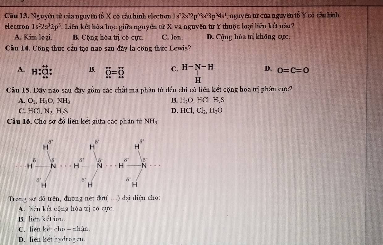 Nguyên tử của nguyên tố X có cấu hình electron 1s^22s^22p^63s^23p^64s^1 1, nguyên tử của nguyên tố Y có cấu hình
electron 1s^22s^22p^5 L Liên kết hóa học giữa nguyên tử X và nguyên tử Y thuộc loại liên kết nào?
A. Kim loại. B. Cộng hóa trị có cực. C. Ion. D. Cộng hóa trị không cực.
Cầu 14. Công thức cấu tạo nào sau đây là công thức Lewis?
A. H:α
B. dot Q=dot O
C. H-N-H D. 0=C=0
H
Câu 15. Dãy nào sau đây gồm các chất mà phân tử đều chỉ có liên kết cộng hóa trị phân cực?
A. O_2,H_2O,NH_3 B. H_2O,HCl,H_2S
C. HCl,N_2,H_2S D. HCl,Cl_2,H_2O
Câu 16. Cho sơ đồ liên kết giữa các phân tử NH3:
Trong sơ đồ trên, đường nét đứt( ..) đại diện cho:
A. liên kết cộng hóa trị có cực.
B. liên kết ion.
C. liên kết cho - nhận.
D. liên kết hydrogen.