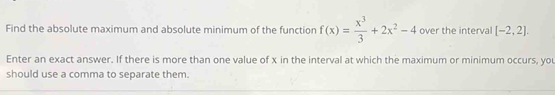 Find the absolute maximum and absolute minimum of the function f(x)= x^3/3 +2x^2-4 over the interval [-2,2]. 
Enter an exact answer. If there is more than one value of x in the interval at which the maximum or minimum occurs, you 
should use a comma to separate them.