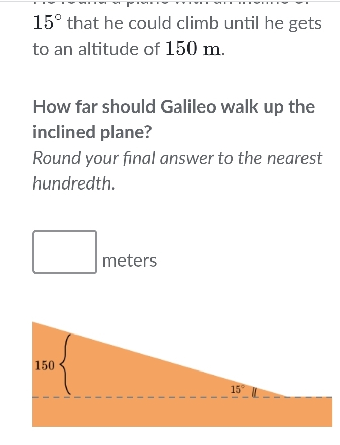 15° that he could climb until he gets
to an altitude of 150 m.
How far should Galileo walk up the
inclined plane?
Round your final answer to the nearest
hundredth.
□ meters