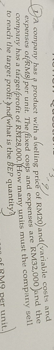 A company has a product with a selling price of RM20)and(variable costs and 
expenses of RM8 per unit. The fixed costs and expenses are RM32,000 and the 
company has a target profit of RM28,000. How many units must the company sell 
to reach the target profit and what is the BEP quantity? 
f R M9 per unit.