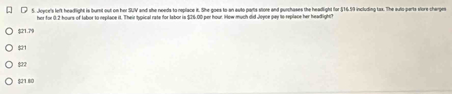 Joyce's left headlight is burnt out on her SUV and she needs to replace it. She goes to an auto parts store and purchases the headlight for $16.59 including tax. The auto parts store charges
her for 0.2 hours of labor to replace it. Their typical rate for labor is $26.00 per hour. How much did Joyce pay to replace her headlight?
$21.79
$21
$22
$21.80