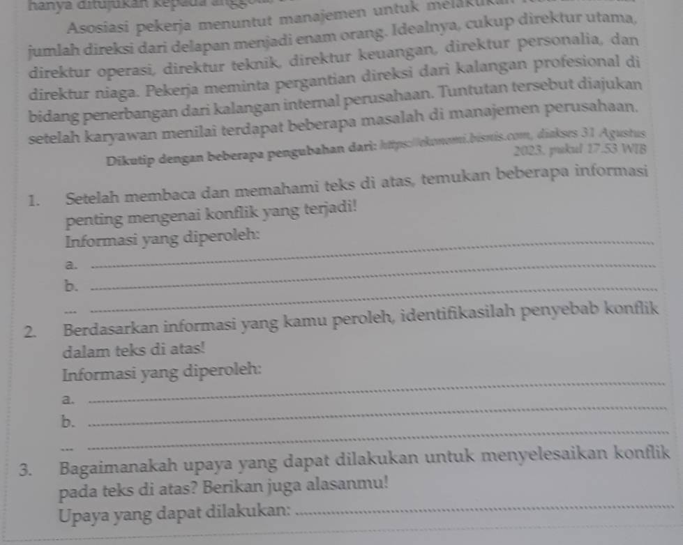 nanya ditujukan kepada angg 
Asosiasi pekerja menuntut manajemen untuk mélaku 
jumlah direksi dari delapan menjadi enam orang. Idealnya, cukup direktur utama, 
direktur operasi, direktur teknik, direktur keuangan, direktur personalia, dan 
direktur niaga. Pekerja meminta pergantian direksi dari kalangan profesional di 
bidang penerbangan dari kalangan internal perusahaan. Tuntutan tersebut diajukan 
setelah karyawan menilai terdapat beberapa masalah di manajemen perusahaan, 
Dikutip dengan beberapa pengubahan dari: https://ekonomi.bisnis.com, diakses 31 Agustus 
2023. pukul 17.53 WIB 
1. Setelah membaca dan memahami teks di atas, temukan beberapa informasi 
penting mengenai konflik yang terjadi! 
Informasi yang diperoleh: 
a._ 
b._ 
2. Berdasarkan informasi yang kamu peroleh, identifikasilah penyebab konflik 
dalam teks di atas! 
_ 
Informasi yang diperoleh: 
_ 
a. 
_ 
b. 
3. Bagaimanakah upaya yang dapat dilakukan untuk menyelesaikan konflik 
_ 
pada teks di atas? Berikan juga alasanmu! 
Upaya yang dapat dilakukan: