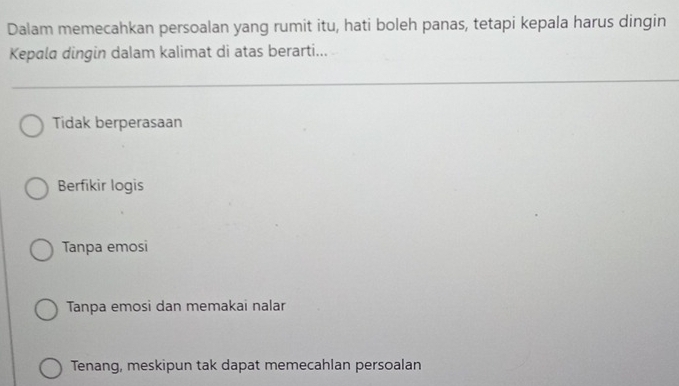 Dalam memecahkan persoalan yang rumit itu, hati boleh panas, tetapi kepala harus dingin
Kepala dingin dalam kalimat di atas berarti...
Tidak berperasaan
Berfikir logis
Tanpa emosi
Tanpa emosi dan memakai nalar
Tenang, meskipun tak dapat memecahlan persoalan