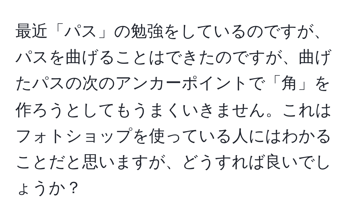 最近「パス」の勉強をしているのですが、パスを曲げることはできたのですが、曲げたパスの次のアンカーポイントで「角」を作ろうとしてもうまくいきません。これはフォトショップを使っている人にはわかることだと思いますが、どうすれば良いでしょうか？