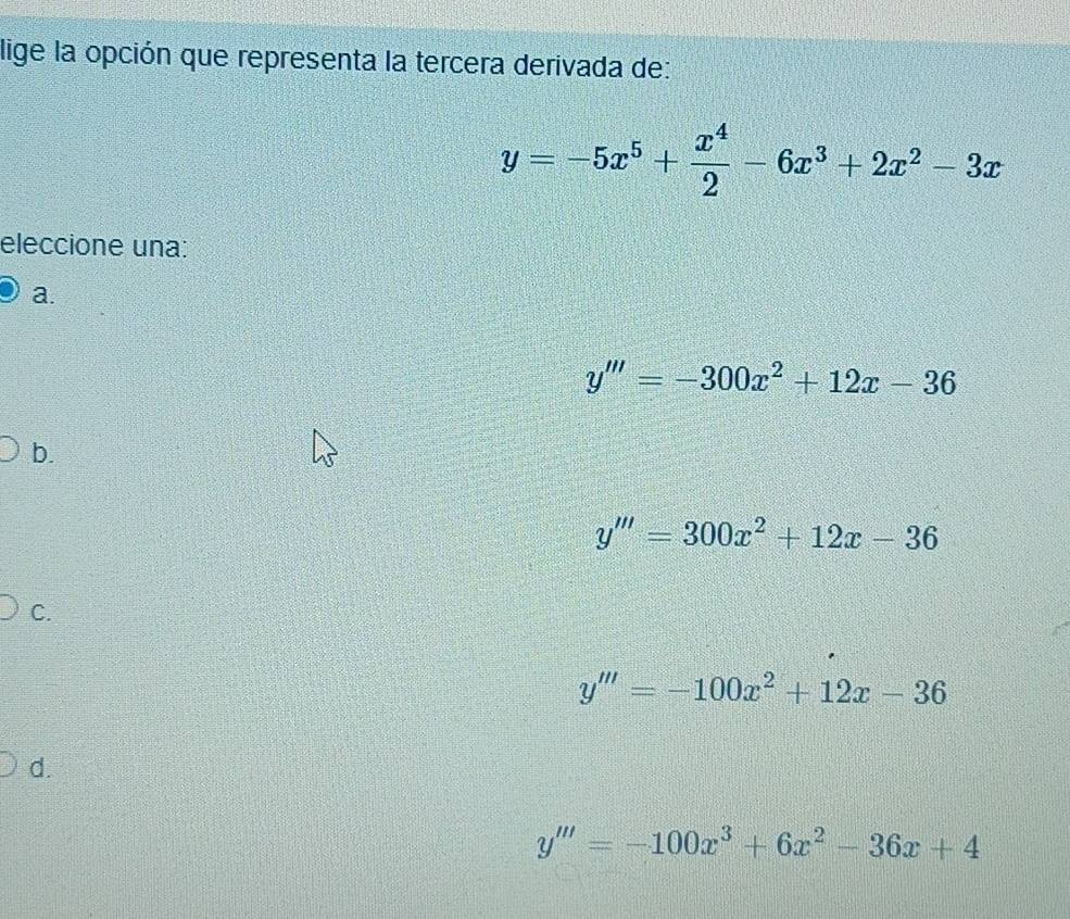 lige la opción que representa la tercera derivada de:
y=-5x^5+ x^4/2 -6x^3+2x^2-3x
eleccione una:
a.
y'''=-300x^2+12x-36
b.
y'''=300x^2+12x-36
C.
y'''=-100x^2+12x-36
d.
y'''=-100x^3+6x^2-36x+4