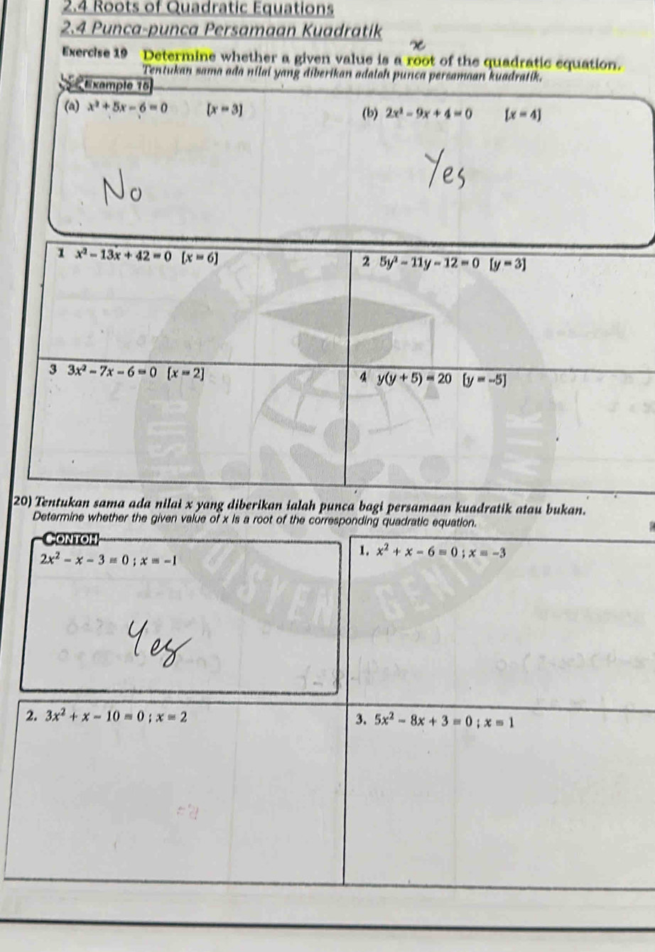 2.4 Roots of Quadratic Equations 
2.4 Punca-punca Persamaan Kuadratik 
Exercise 19 Determine whether a given value is a root of the quadratic equation. 
Tentukan sama ada nilai yang diberikan adalah punca persamaan kuadratik. 
Example 15 
(a) x^2+5x-6=0 [x-3] (b) 2x^2-9x+4=0 [x=4]
1 x^2-13x+42=0 [x=6]
2 5y^2-11y-12=0 [y=3]
3 3x^2-7x-6=0 overline [x=2] y(y+5)=20 [y=-5]
4 
20) Tentukan sama ada nilai x yang diberikan ialah punca bagi persamaan kuadratik atau bukan. 
Determine whether the given value of x is a root of the corresponding quadratic equation. 
ONTOH
2x^2-x-3=0; x=-1
1. x^2+x-6=0; x=-3
2. 3x^2+x-10=0; x=2 3. 5x^2-8x+3=0;x=1