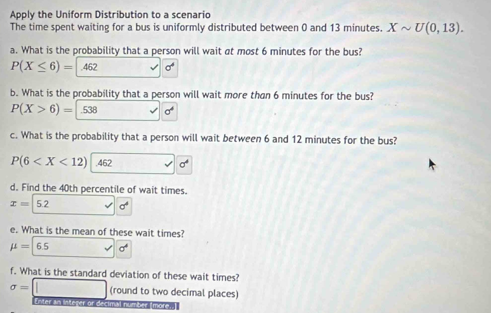 Apply the Uniform Distribution to a scenario
The time spent waiting for a bus is uniformly distributed between 0 and 13 minutes. Xsim U(0,13). 
a. What is the probability that a person will wait at most 6 minutes for the bus?
P(X≤ 6)= .462 sigma^6
b. What is the probability that a person will wait more than 6 minutes for the bus?
P(X>6)= .538 sigma^6
c. What is the probability that a person will wait between 6 and 12 minutes for the bus?
P(6 sigma^6
d. Find the 40th percentile of wait times.
x=5.2
sigma^4
e. What is the mean of these wait times?
mu =6.5
sigma^4
f. What is the standard deviation of these wait times?
sigma = (round to two decimal places)
Enter an integer or decimal number [more..]