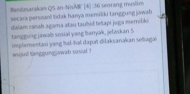 Berdasarakan QS an-NisÄN' [4] :36 seorang muslim 
secara persoanl tidak hanya memiliki tanggung jawab 
dalam ranah agama atau tauḫid tetapi juga memiliki 
tanggung jawab sosial yang banyak, jelaskan 5
implementasi yang hal-hal dapat dilaksanakan sebagai 
wujud tanggungjawab sosial ?