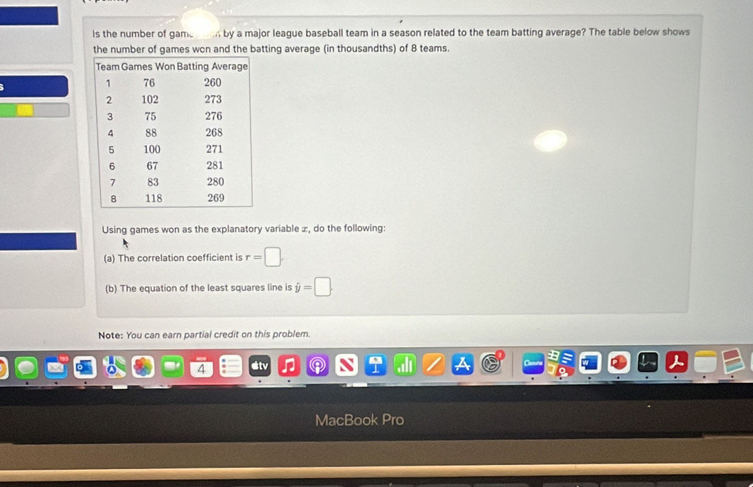 ls the number of gamestion by a major league baseball team in a season related to the team batting average? The table below shows 
the number of games wcn and the batting average (in thousandths) of 8 teams. 
Using games won as the explanatory variable x, do the following: 
(a) The correlation coefficient is r=□. 
(b) The equation of the least squares line is hat y=□. 
Note: You can earn partial credit on this problem. 
4 
MacBook Pro