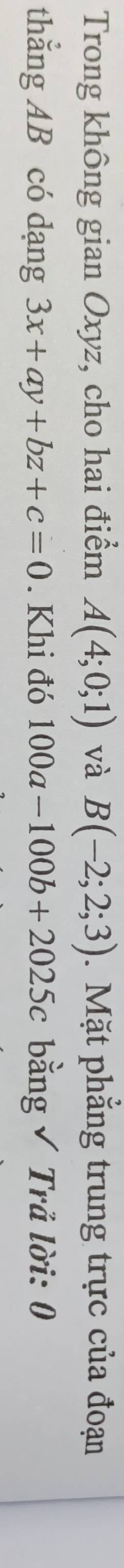 Trong không gian Oxyz, cho hai điểm A(4;0;1) và B(-2;2;3). Mặt phẳng trung trực của đoạn 
thẳng AB có dạng 3x+ay+bz+c=0. Khi đó 100a-100b+2025c bằng √ Trả lời: 0