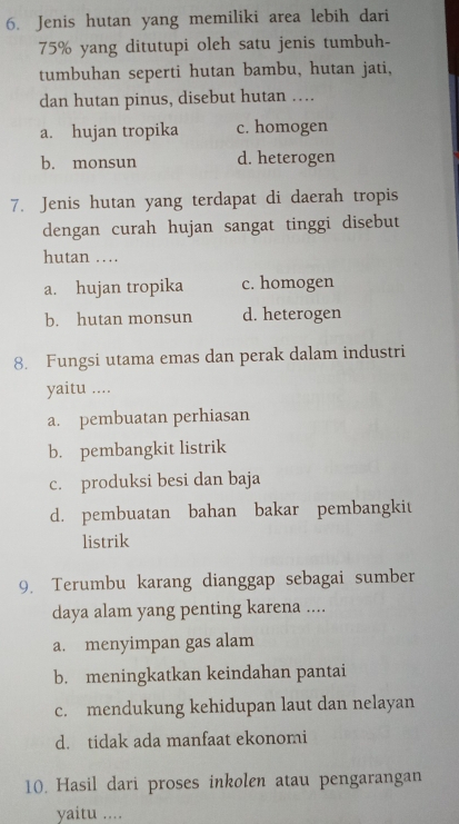 Jenis hutan yang memiliki area lebih dari
75% yang ditutupi oleh satu jenis tumbuh-
tumbuhan seperti hutan bambu, hutan jati,
dan hutan pinus, disebut hutan ….
a. hujan tropika c. homogen
b. monsun d. heterogen
7. Jenis hutan yang terdapat di daerah tropis
dengan curah hujan sangat tinggi disebut
hutan ….
a. hujan tropika c. homogen
b. hutan monsun d. heterogen
8. Fungsi utama emas dan perak dalam industri
yaitu ....
a. pembuatan perhiasan
b. pembangkit listrik
c. produksi besi dan baja
d. pembuatan bahan bakar pembangkit
listrik
9. Terumbu karang dianggap sebagai sumber
daya alam yang penting karena ....
a. menyimpan gas alam
b. meningkatkan keindahan pantai
c. mendukung kehidupan laut dan nelayan
d. tidak ada manfaat ekonomi
10. Hasil dari proses inkolen atau pengarangan
yaitu ....