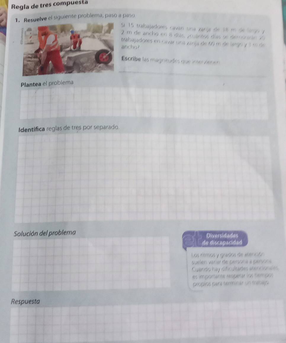 Regla de tres compuesta
1. Resuelve el siguiente problema, paso a paso
Sí 15 trabajadores caván una zanja de 18 m de largo y
2 m de ancho en 8 días, jcuántos días se demorarán 75
trabajadores en cavar una zanja de 60 m de largo y 3 m de
ancho?
Escribe las magnitudes que intervienen
Plantea el problema
Identifica reglas de tres por separado.
Solución del problema Diversidades
de discapacidad
Los ritmos y grados de atención
suelen varíar de persona a persona
Cuando hay dificultades atencionales.
es importante respetar los tiempos
propios pará terminar un trabajn
Respuesta