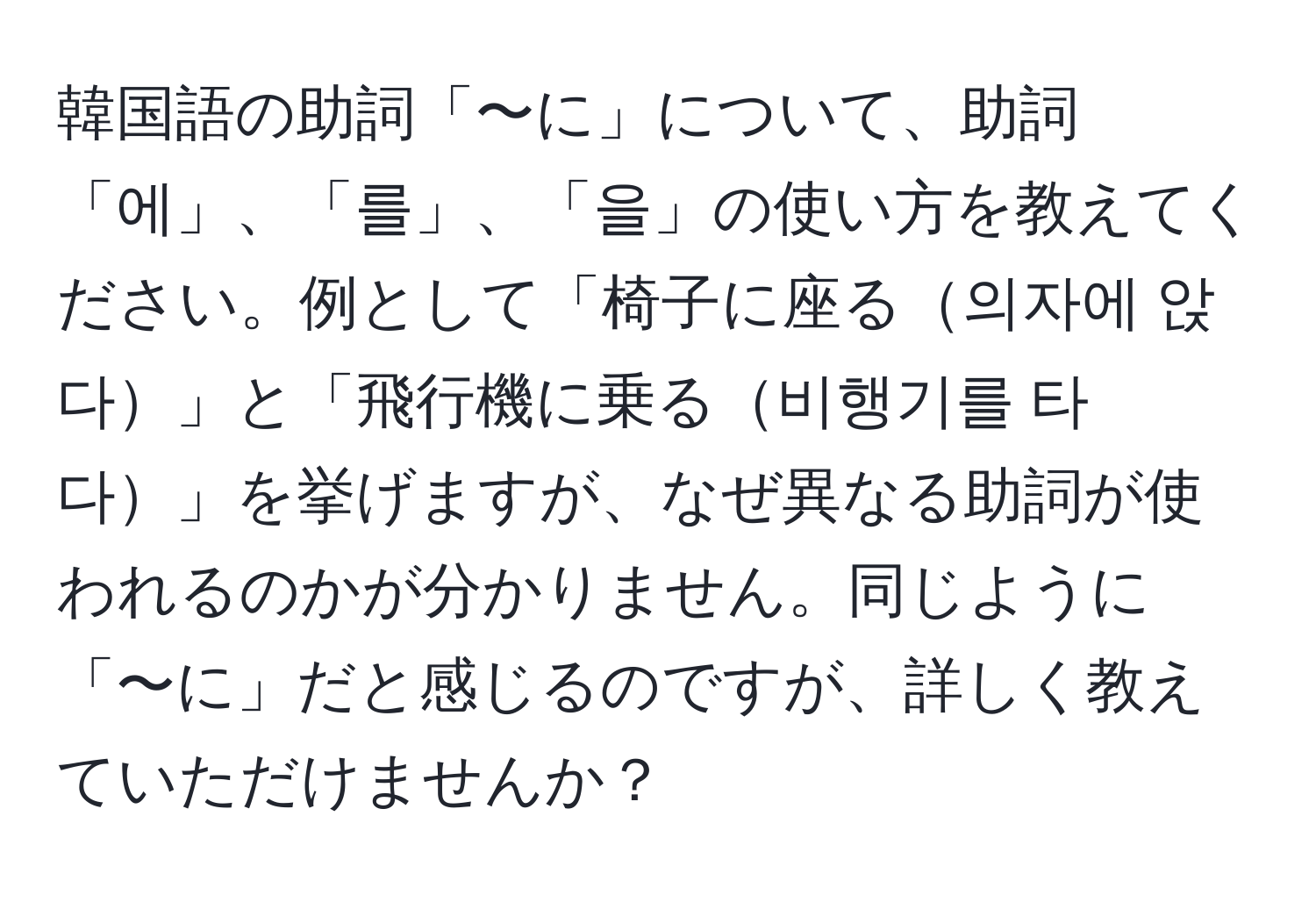 韓国語の助詞「〜に」について、助詞「에」、「를」、「을」の使い方を教えてください。例として「椅子に座る의자에 앉다」と「飛行機に乗る비행기를 타다」を挙げますが、なぜ異なる助詞が使われるのかが分かりません。同じように「〜に」だと感じるのですが、詳しく教えていただけませんか？