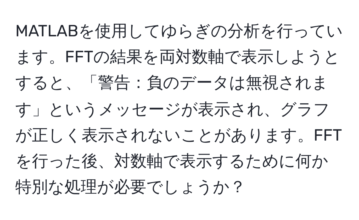 MATLABを使用してゆらぎの分析を行っています。FFTの結果を両対数軸で表示しようとすると、「警告：負のデータは無視されます」というメッセージが表示され、グラフが正しく表示されないことがあります。FFTを行った後、対数軸で表示するために何か特別な処理が必要でしょうか？