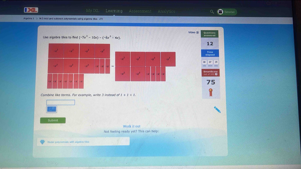 IXL My IXL Learning Assessment Analytics Exzavier
Algebra 1  W.3 Add and subtract polynomials using algebra tiles J7V
Video é Questions
Use algebra tiles to find (-7x^2-10x)-(-6x^2-4x). answered
12
Time
elapsed
07 29
75
Combine like terms. For example, write 3 instead of 1+1+1.
Submit
Work it out
Not feeling ready yet? This can help:
Model polynomials with algebra tiles