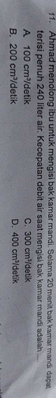 Ahmad menolong ibu untuk mengisi bak kamar mandi. Selama 20 menit bak kamar mandi dapat
terisi penuh 240 liter air. Kecepatan debit air saat mengisi bak kamar mandi adalah ....
A 100cm^3 detik C. 300cm^3/ detik
B. 200cm^3 /detik D. 400cm^3 /detik
