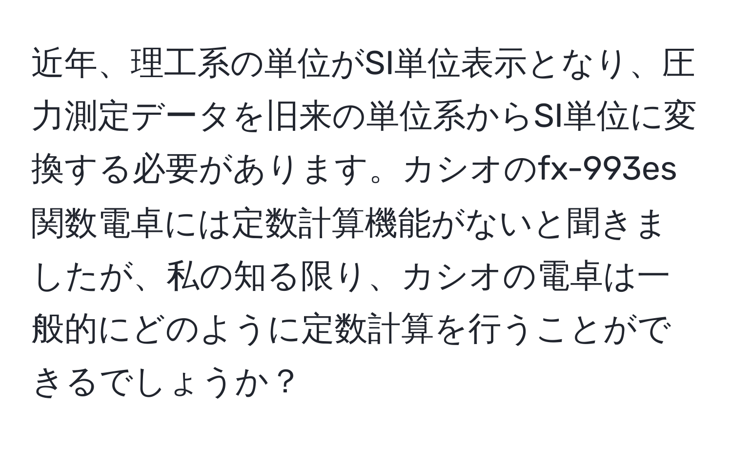 近年、理工系の単位がSI単位表示となり、圧力測定データを旧来の単位系からSI単位に変換する必要があります。カシオのfx-993es関数電卓には定数計算機能がないと聞きましたが、私の知る限り、カシオの電卓は一般的にどのように定数計算を行うことができるでしょうか？