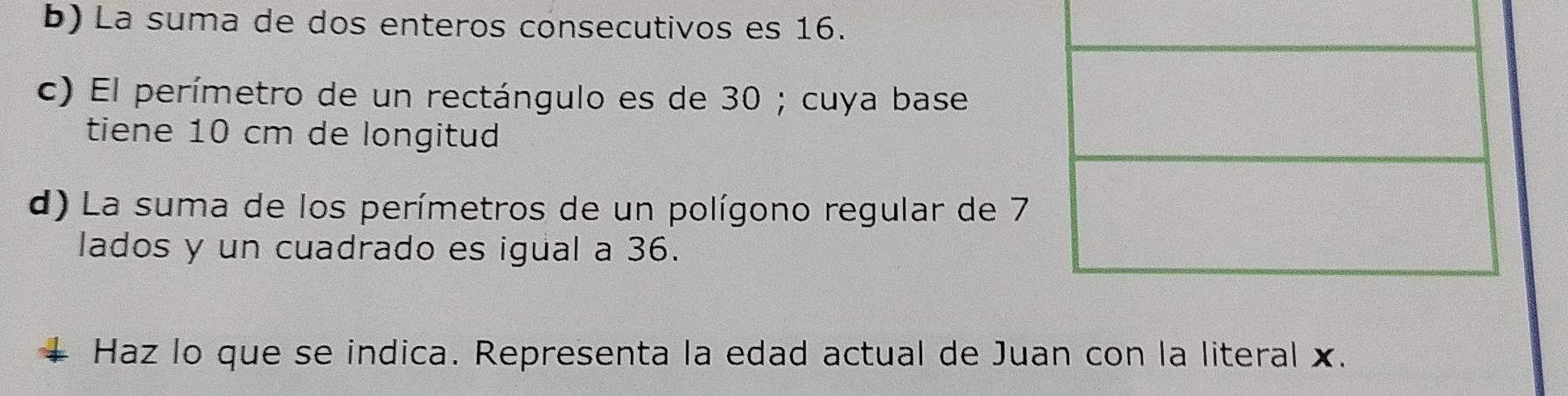 La suma de dos enteros consecutivos es 16. 
c) El perímetro de un rectángulo es de 30; cuya base 
tiene 10 cm de longitud 
d) La suma de los perímetros de un polígono regular de 7
lados y un cuadrado es igual a 36. 
Haz lo que se indica. Representa la edad actual de Juan con la literal x.