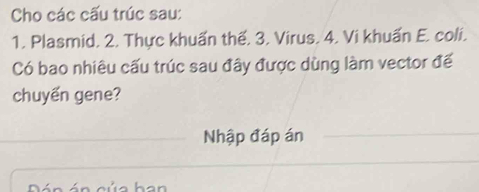 Cho các cấu trúc sau: 
1. Plasmid. 2. Thực khuẩn thế. 3. Virus. 4. Vi khuẩn E. coli. 
Có bao nhiêu cấu trúc sau đây được dùng làm vector để 
chuyến gene? 
Nhập đáp án 
Pán án của han