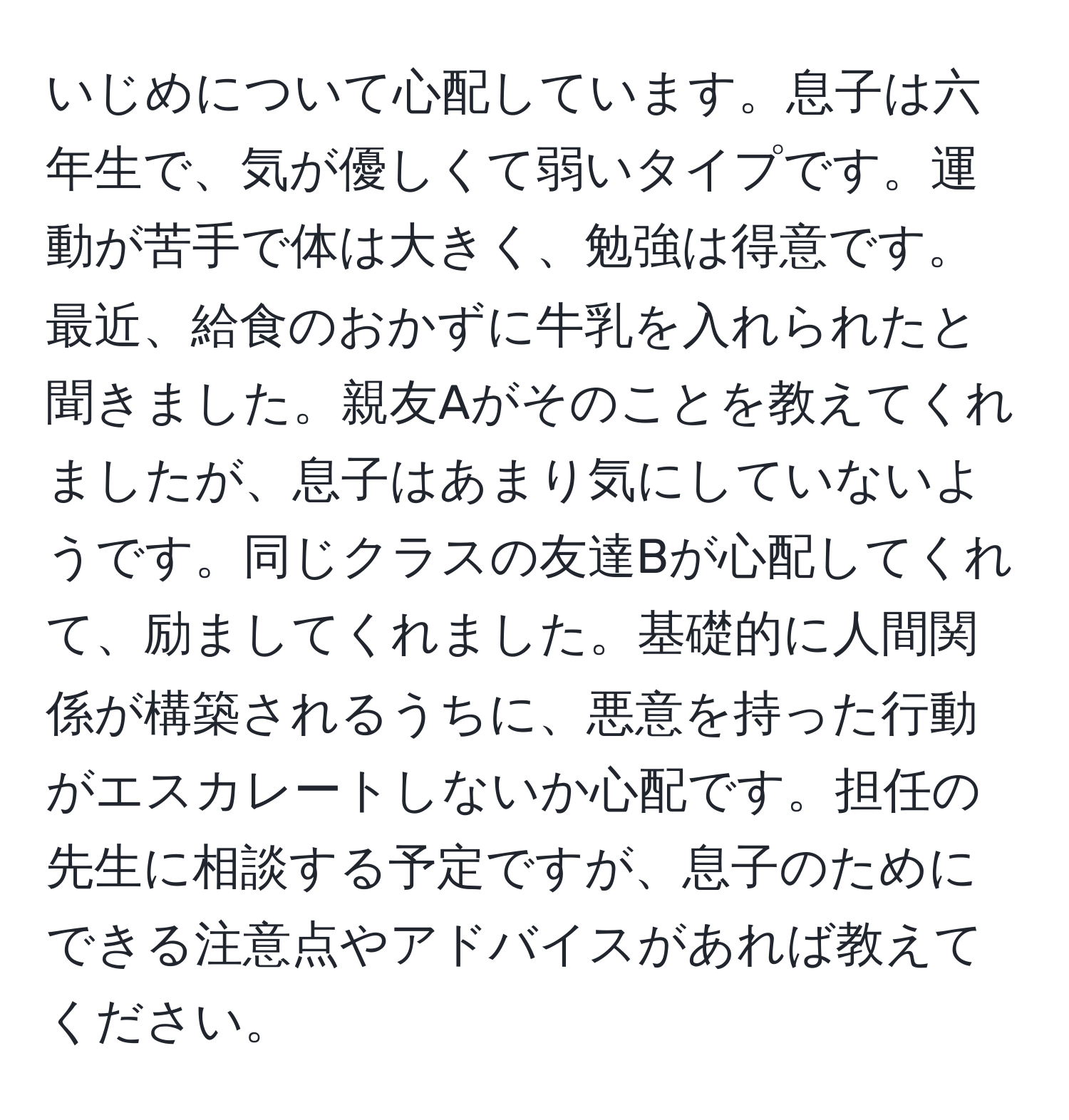 いじめについて心配しています。息子は六年生で、気が優しくて弱いタイプです。運動が苦手で体は大きく、勉強は得意です。最近、給食のおかずに牛乳を入れられたと聞きました。親友Aがそのことを教えてくれましたが、息子はあまり気にしていないようです。同じクラスの友達Bが心配してくれて、励ましてくれました。基礎的に人間関係が構築されるうちに、悪意を持った行動がエスカレートしないか心配です。担任の先生に相談する予定ですが、息子のためにできる注意点やアドバイスがあれば教えてください。