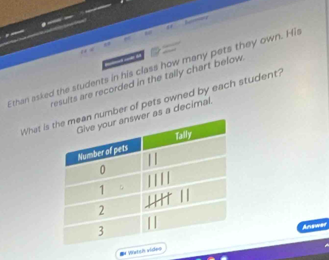 Resrinnory 

0 
Ethan asked the students in his class how many pets they own. His 
results are recorded in the tally chart below . 
What isumber of pets owned by each student? 
as a decimal. 
Answer 
*Watsh video