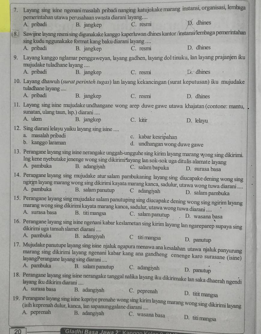 Layang sing isine ngenani masalah pribadi nanging katujokake marang instansi, organisasi, lembaga
pemerintahan utawa perusahaan swasta diarani layang....
A. pribadi B. jangkep C. resmi D. dhines
8. Sawijine layang resmi sing digunakake kanggo kaperluwan dhines kantor /instansi/lembaga pemerintahan
sing kudu nggunakake format kang baku diarani layang ....
A. pribadi B. jangkep C. resmi D. dhines
9. Layang kanggo nglamar penggaweyan, layang gadhen, layang dol tinuku, lan layang prajanjen iku
mujudake tuladhane layang ....
A. pribadi B. jangkep C. resmi D. dhines
10. Layang dhawuh (surat perinteh tugas) lan layang kekancingan (surat keputusan) iku mujudake
tuladhane layang ....
A. pribadi B. jangkep C. resmi D. dhines
11. Layang sing isine mujudake undhangane wong arep duwe gawe utawa khajatan (contone: mantu, 
sunatan, ulang taun, lsp.) diarani ....
A. ulem B. jangkep C. kitir D. lelayu
12. Sing diarani lelayu yaiku layang sing isine ....
a. masalah pribadi c. kabar kesripahan
b. kanggo laraman d. undhangan wong duwe gawe
13. Perangane layang sing isine nerangake unggah-ungguhe sing kirim layang marang wong sing dikirimi.
Ing kene nyebutake jenenge wong sing dikirimi layang lan sok-sok uga ditulis alamate layang
A. pambuka B. adangiyah C. salam bapuka D. surasa basa
14. Perangane layang sing mujudake atur salam pambukaning layang sing diucapake dening wong sing
ngirim layang marang wong sing dikirimi kayata marang kanca, sadulur, utawa wong tuwa diarani ....
A. pambuka B. salam panutup C adangiyah D. salam pambuka
15. Perangane layang sing mujudake salam panutuping sing diucapake dening wong sing ngirim layang
marang wong sing dikirimi kayata marang kanca, sadulur, utawa wong tuwa diarani ....
A. surasa basa B. titi mangsa C. salam panutup D. wasana basa
16. Perangane layang sing isine ngenani kabar keslametan sing kirim layang lan ngareparep supaya sing
dikirimi uga tansah slamet diarani ....
A. pambuka B. adangiyah C titi mangsa D. panutup
17. Mujudake panutupe layang sing isine njaluk ngapura menawa ana kesalahan utawa njaluk panyurung
marang sing dikirimi layang ngenani kabar kang ana gandheng cenenge karo surasane (isine)
layangPerangane layang sing diarani ....
A. pambuka B. salam panutup C. adangiyah D. panutup
18. Perangane layang sing isine nerangake tanggal nalika layang iku dikirimake lan saka dhaerah ngendi
layang iku dikirim diarani ....
A. surasa basa B. adangiyah C. peprenah D. titit mangsa
19. Perangane layang sing isine kepriye prenahe wong sing kirim layang marang wong sing dikirimi layang
(isih keprenah dulur, kanca, lan sapanunggalane diarani ....
A. peprenah B. adangiyah C. wasana basa D. titi mangsa
20  Gadhi Basa awa 2  ' Karr n