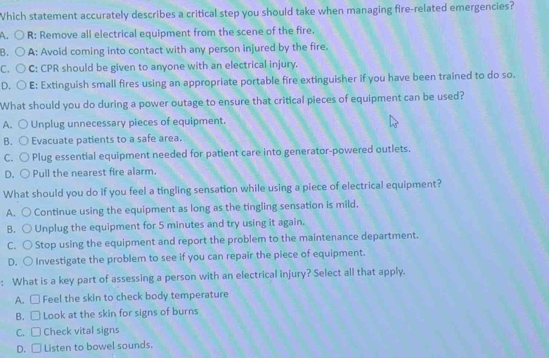 Which statement accurately describes a critical step you should take when managing fire-related emergencies?
A. R: Remove all electrical equipment from the scene of the fire.
B. A: Avoid coming into contact with any person injured by the fire.
C. C: CPR should be given to anyone with an electrical injury.
D. E: Extinguish small fires using an appropriate portable fire extinguisher if you have been trained to do so.
What should you do during a power outage to ensure that critical pieces of equipment can be used?
A. Unplug unnecessary pieces of equipment.
B. Evacuate patients to a safe area.
C. Plug essential equipment needed for patient care into generator-powered outlets.
D. ○ Pull the nearest fire alarm.
What should you do if you feel a tingling sensation while using a piece of electrical equipment?
A. ) Continue using the equipment as long as the tingling sensation is mild.
B. Unplug the equipment for 5 minutes and try using it again.
C. Stop using the equipment and report the problem to the maintenance department.
D. ○ Investigate the problem to see if you can repair the piece of equipment.
: What is a key part of assessing a person with an electrical injury? Select all that apply.
A. □ Feel the skin to check body temperature
B. □ Look at the skin for signs of burns
C. □ Check vital signs
D. □ Listen to bowel sounds.
