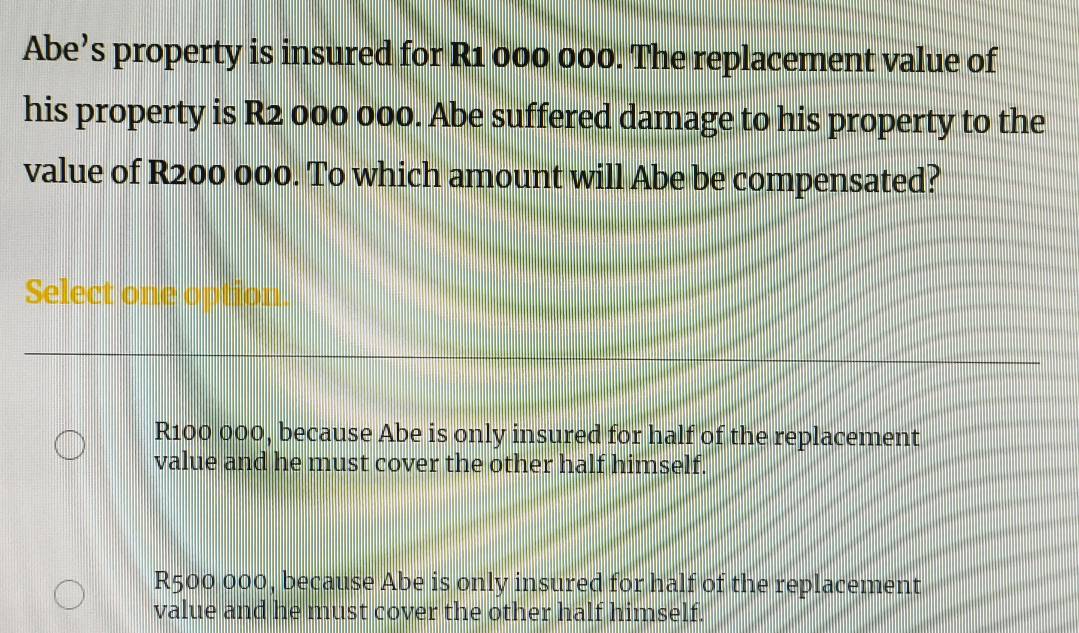 Abe’s property is insured for R1 000 000. The replacement value of
his property is R2 000 000. Abe suffered damage to his property to the
value of R200 000. To which amount will Abe be compensated?
Select one option.
R100 000, because Abe is only insured for half of the replacement
value and he must cover the other half himself.
R500 000, because Abe is only insured for half of the replacement
value and he must cover the other half himself.