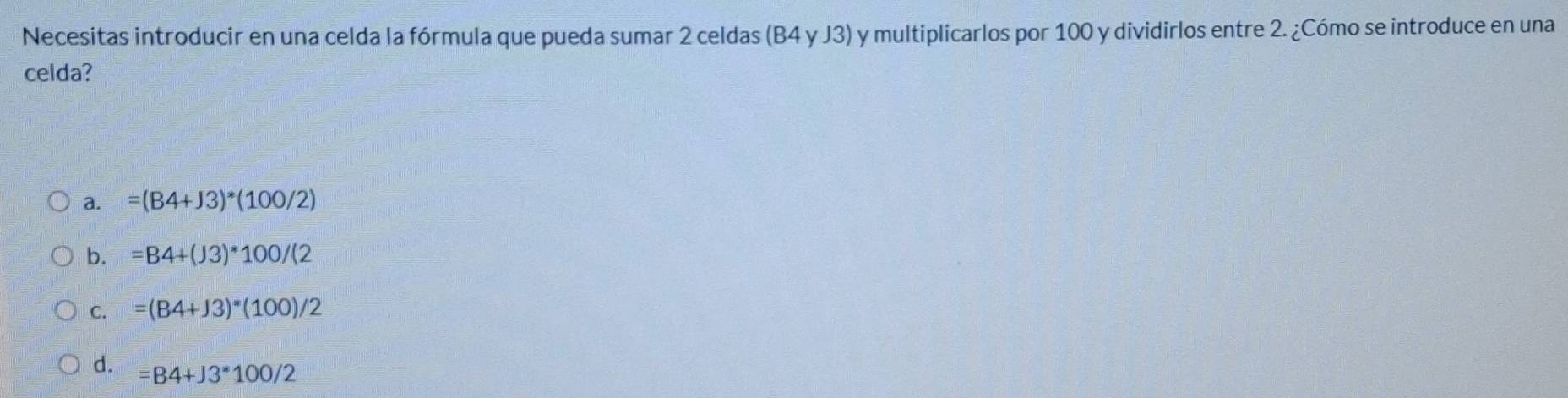 Necesitas introducir en una celda la fórmula que pueda sumar 2 celdas (B4 y J3) y multiplicarlos por 100 y dividirlos entre 2. ¿Cómo se introduce en una
celda?
a. =(B4+J3)*(100/2)
b. =B4+(J3)*100/(2
C. =(B4+J3)*(100)/2
d. =B4+J3*100/2