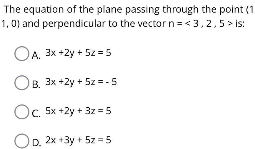 The equation of the plane passing through the point (1
1,0) ) and perpendicular to the vector n=<3,2,5> is:
A. 3x+2y+5z=5
B. 3x+2y+5z=-5
C. 5x+2y+3z=5
D. 2x+3y+5z=5