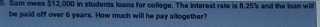 Sam owes $12,000 in students loans for college. The interest rate is 8.25% and the loan will 
be paid off over 6 years. How much will he pay altogether?