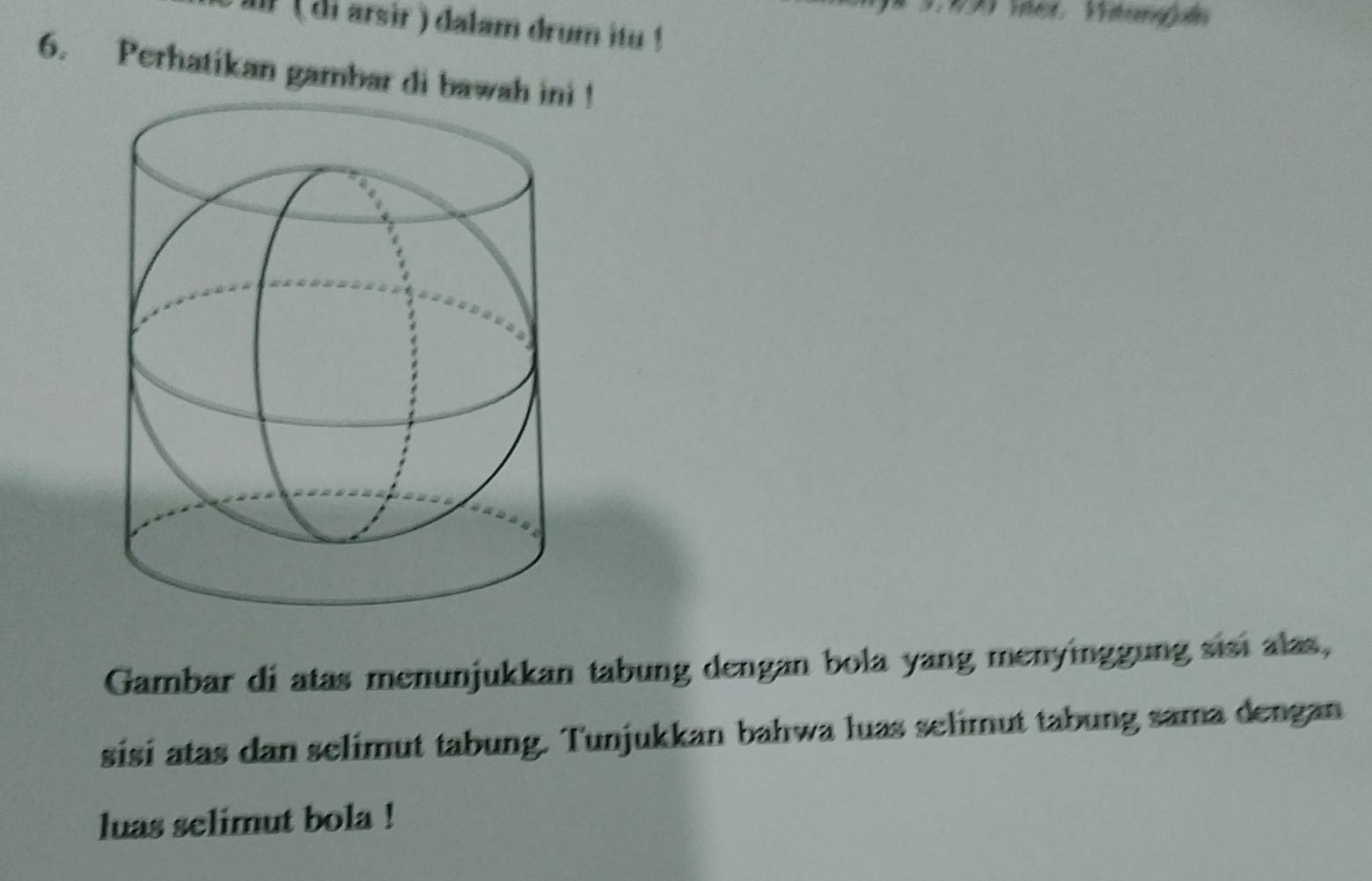 di arsir ) dalam drum itu ! 
6. Perhatikan gambar di bawa ! 
Gambar di atas menunjukkan tabung dengan bola yang menyinggung sisi alas, 
sisi atas dan selimut tabung. Tunjukkan bahwa luas selimut tabung sama dengan 
luas selimut bola !