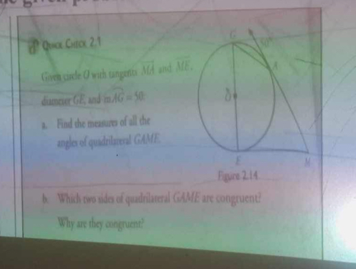 Quick Check 2.1 
Given circle O with tangents overline MA and overline ME.
diamever GE, and mwidehat AG=50
a. Find the measures of all the
angles of quadrilareval GAME.
Figure.2.14
b. Which two sides of quadrilateral GAME are congruent?
Why are they congruent?