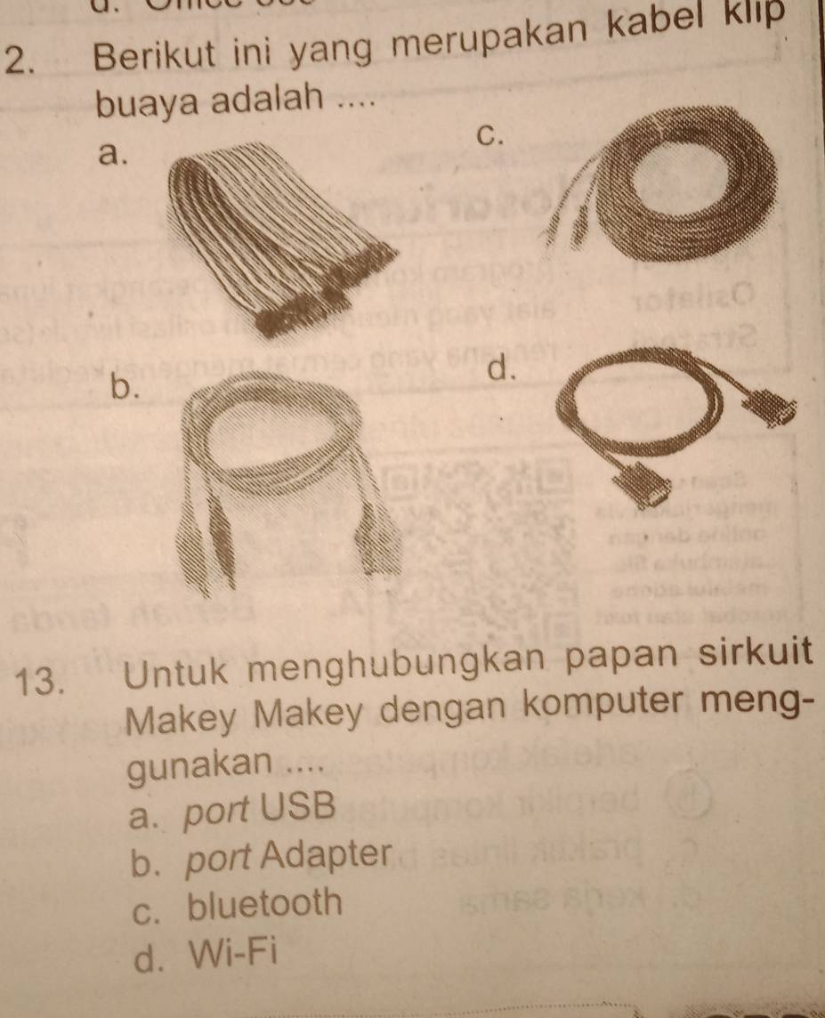 Berikut ini yang merupakan kabel klip
buaya adalah ....
a.
C.
b.
d.
13. Untuk menghubungkan papan sirkuit
Makey Makey dengan komputer meng-
gunakan ....
a. port USB
b. port Adapter
c. bluetooth
d. Wi-Fi