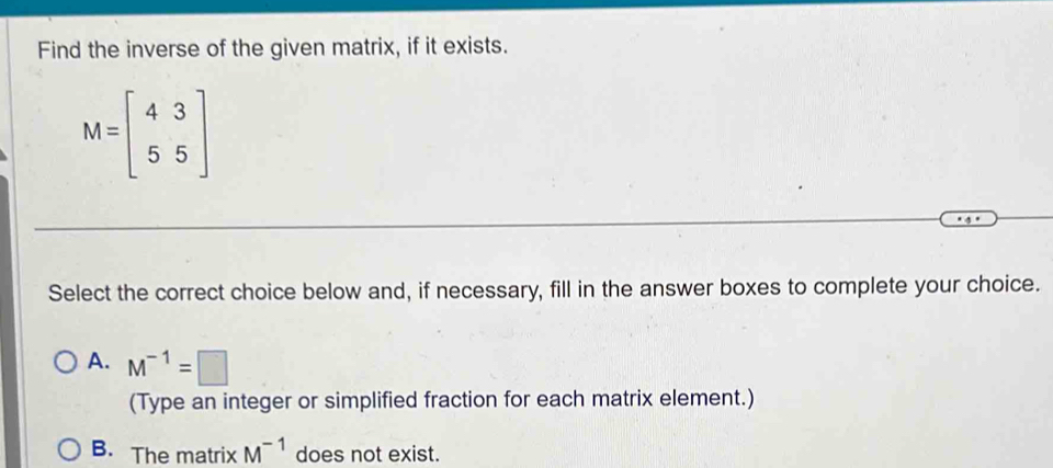 Find the inverse of the given matrix, if it exists.
M=beginbmatrix 4&3 5&5endbmatrix
Select the correct choice below and, if necessary, fill in the answer boxes to complete your choice.
A. M^(-1)=□
(Type an integer or simplified fraction for each matrix element.)
B. The matrix M^(-1) does not exist.